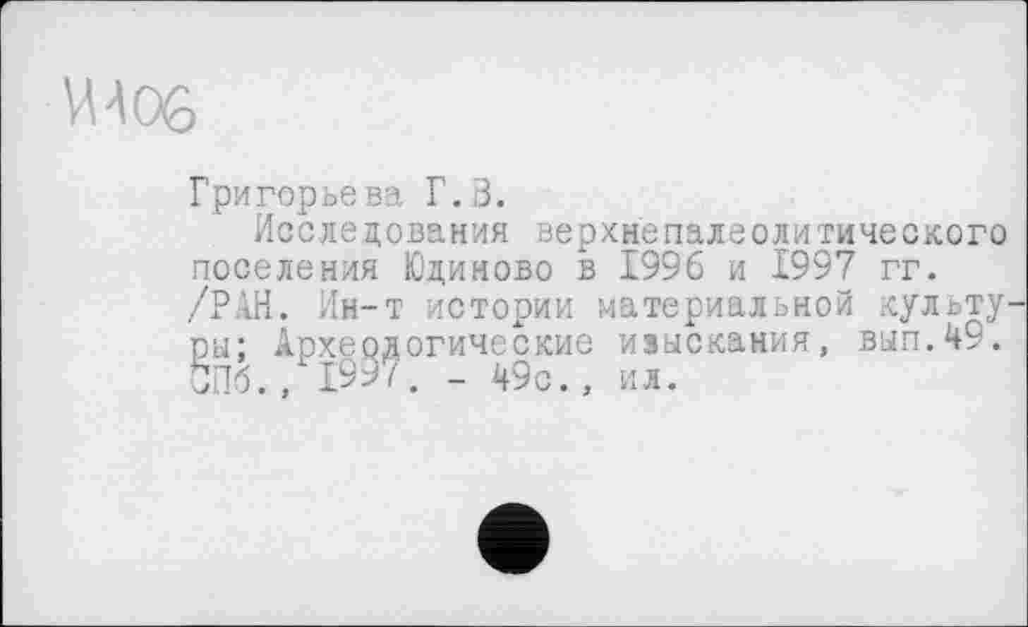 ﻿VU 06
Григорьева Г.В.
Исследования верхнєпалеолитического поселения Юдиново в 1996 и 1997 гг. /РАН. Ин-т истории материальной культу ры; Археологические изыскания, вып.49. СПб., 1997. _ 49с., ил.